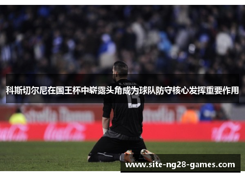 科斯切尔尼在国王杯中崭露头角成为球队防守核心发挥重要作用 科斯切尔尼在国王杯中崭露头角成为球队防守核心发挥重要作用