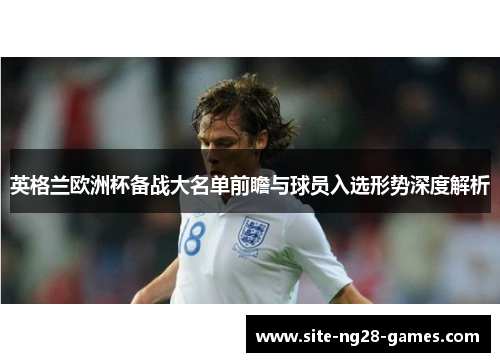 英格兰欧洲杯备战大名单前瞻与球员入选形势深度解析