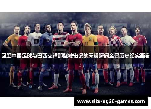 回望中国足球与巴西交锋那些被铭记的荣耀瞬间全景历史纪实画卷