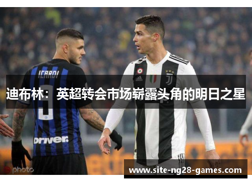 迪布林:英超转会市场崭露头角的明日之星 迪布林:英超转会市场崭露头角的明日之星