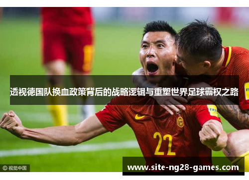 透视德国队换血政策背后的战略逻辑与重塑世界足球霸权之路 透视德国队换血政策背后的战略逻辑与重塑世界足球霸权之路