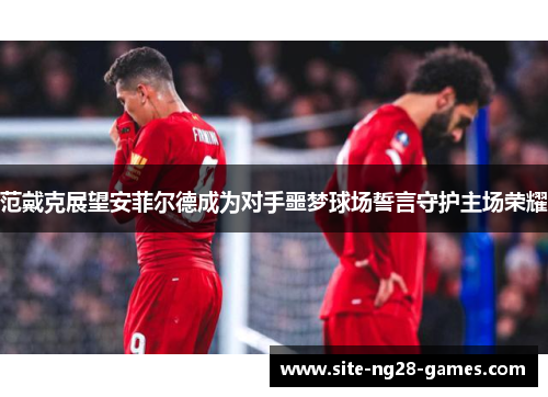 范戴克展望安菲尔德成为对手噩梦球场誓言守护主场荣耀 范戴克展望安菲尔德成为对手噩梦球场誓言守护主场荣耀