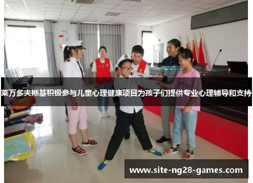 莱万多夫斯基积极参与儿童心理健康项目为孩子们提供专业心理辅导和支持 莱万多夫斯基积极参与儿童心理健康项目为孩子们提供专业心理辅导和支持
